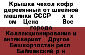 Крышка чехол кофр деревянный от швейной машинки СССР 50.5х22х25 см › Цена ­ 1 000 - Все города Коллекционирование и антиквариат » Другое   . Башкортостан респ.,Баймакский р-н